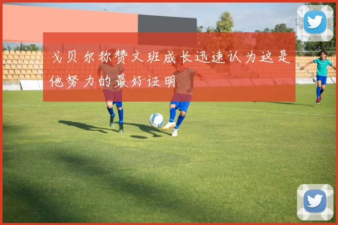 戈贝尔称赞文班成长迅速认为这是他努力的最好证明
