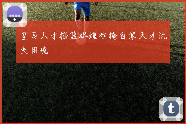 皇马人才摇篮辉煌难掩自家天才流失困境