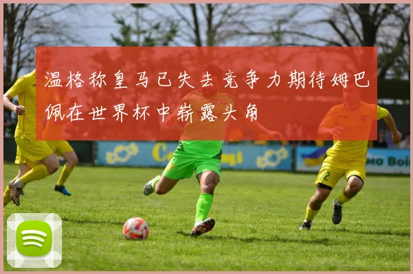 温格称皇马已失去竞争力期待姆巴佩在世界杯中崭露头角