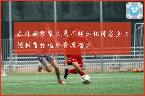 森林狼频繁交易不断优化阵容全力挖掘首轮选秀资源潜力