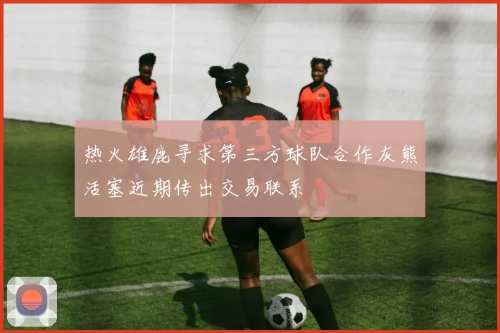 热火雄鹿寻求第三方球队合作灰熊活塞近期传出交易联系