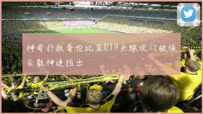 神奇扑救哥伦比亚U19头球攻门被依合散神速挡出
