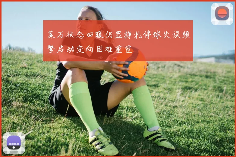 莱万状态回暖仍显挣扎停球失误频繁启动变向困难重重