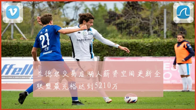 兰德尔交易后湖人薪资空间更新全联盟最充裕达到5210万