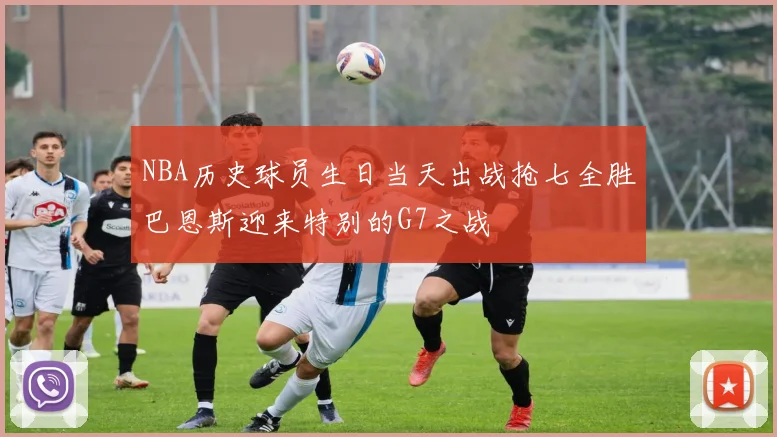 NBA历史球员生日当天出战抢七全胜巴恩斯迎来特别的G7之战