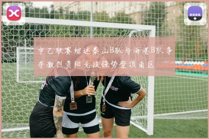 中乙联赛综述泰山B队与海港B队争夺激烈贵阳竞技强势登顶南区