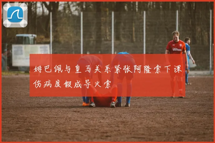 姆巴佩与皇马关系紧张阿隆索下课伤病度假成导火索