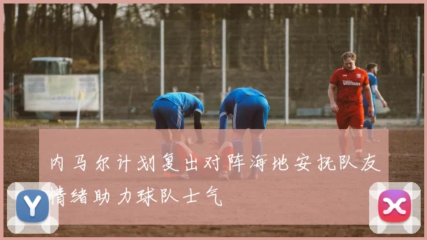 内马尔计划复出对阵海地安抚队友情绪助力球队士气