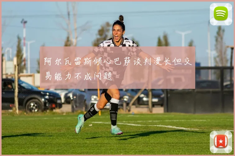 阿尔瓦雷斯倾心巴萨谈判漫长但交易能力不成问题