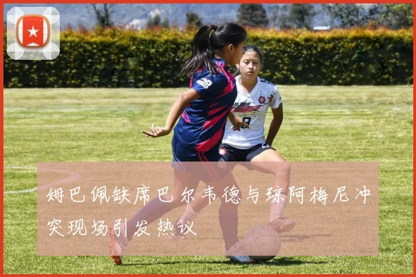 姆巴佩缺席巴尔韦德与琼阿梅尼冲突现场引发热议