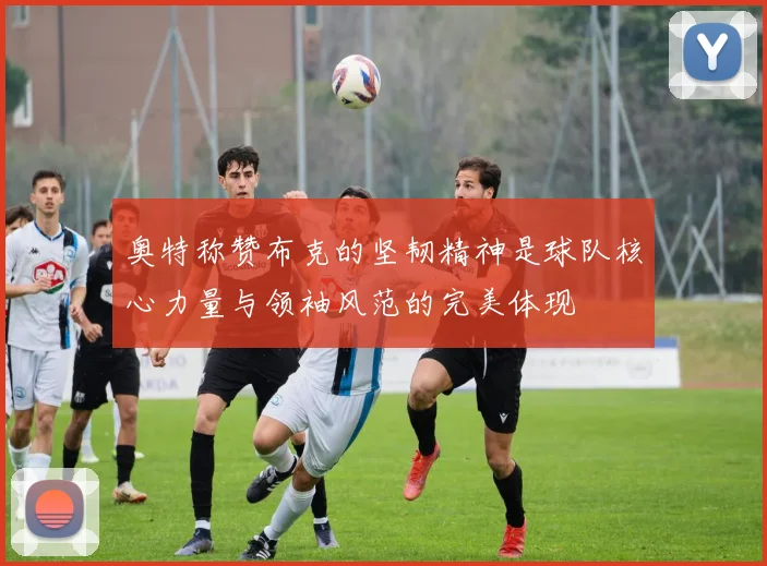 奥特称赞布克的坚韧精神是球队核心力量与领袖风范的完美体现