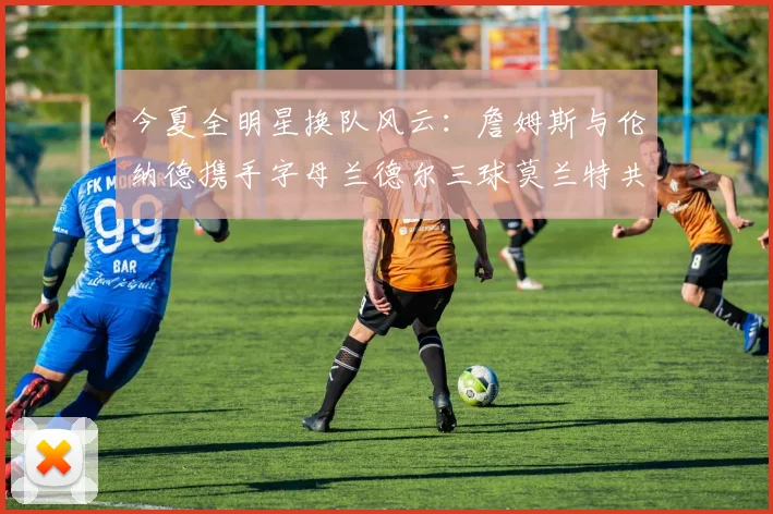 今夏全明星换队风云：詹姆斯与伦纳德携手字母兰德尔三球莫兰特共创辉煌