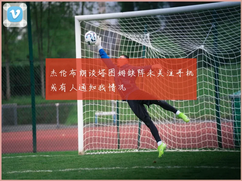 杰伦布朗谈塔图姆缺阵未关注手机或有人通知我情况