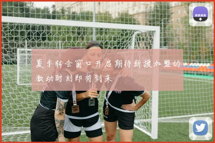 夏季转会窗口开启期待新援加盟的激动时刻即将到来