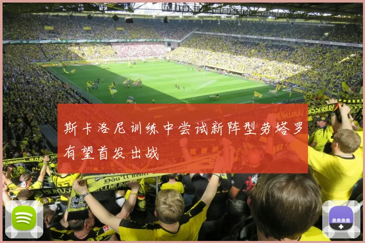 斯卡洛尼训练中尝试新阵型劳塔罗有望首发出战