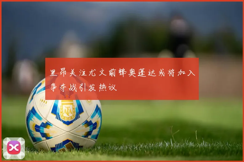 里昂关注尤文前锋奥蓬达或将加入争夺战引发热议