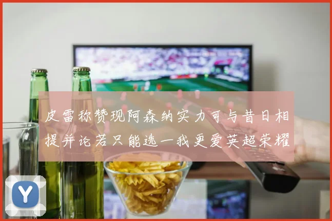 皮雷称赞现阿森纳实力可与昔日相提并论若只能选一我更爱英超荣耀