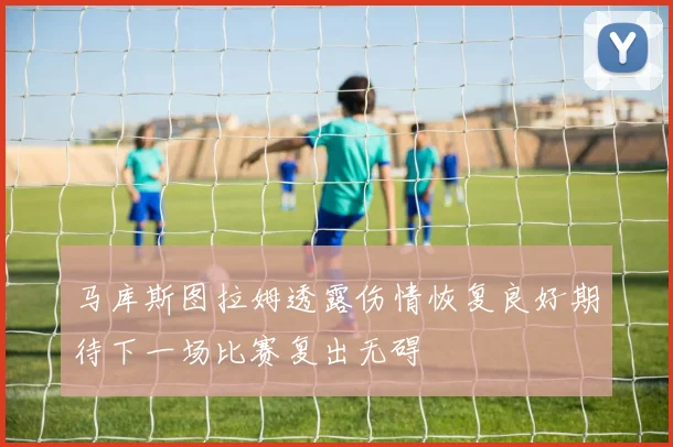 马库斯图拉姆透露伤情恢复良好期待下一场比赛复出无碍