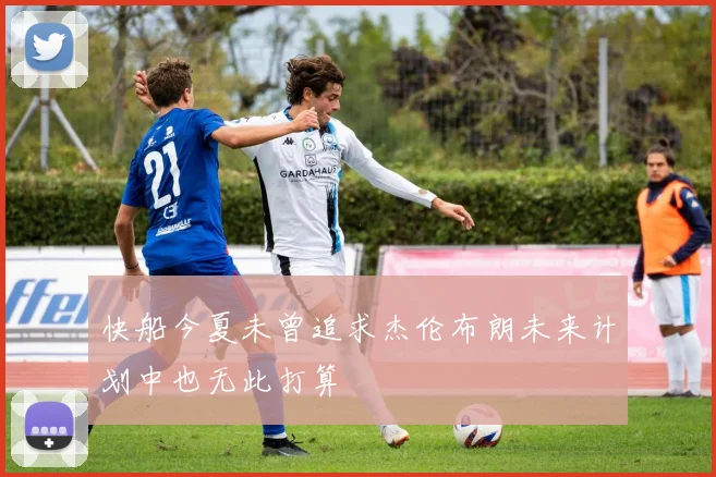 快船今夏未曾追求杰伦布朗未来计划中也无此打算