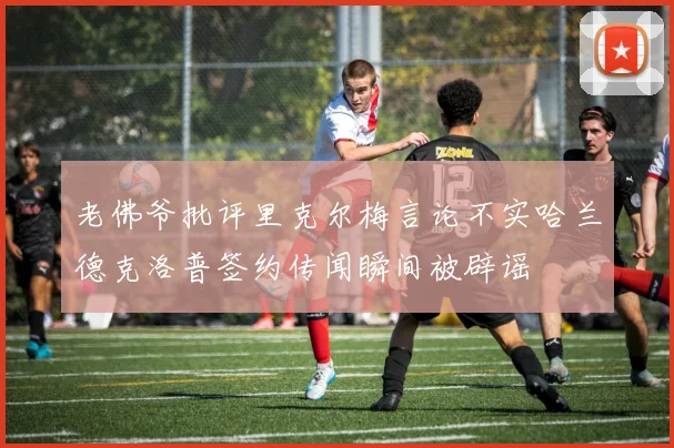 老佛爷批评里克尔梅言论不实哈兰德克洛普签约传闻瞬间被辟谣