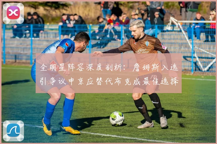 全明星阵容深度剖析：詹姆斯入选引争议申京应替代布克成最佳选择